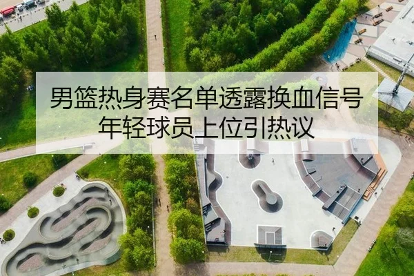 男篮热身赛名单透露换血信号 年轻球员上位引热议